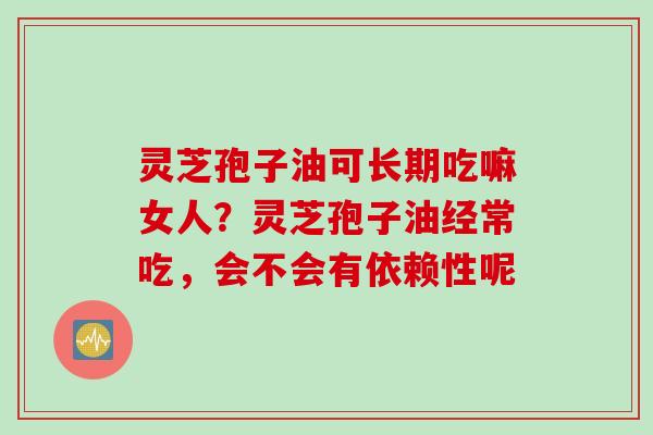灵芝孢子油可长期吃嘛女人？灵芝孢子油经常吃，会不会有依赖性呢