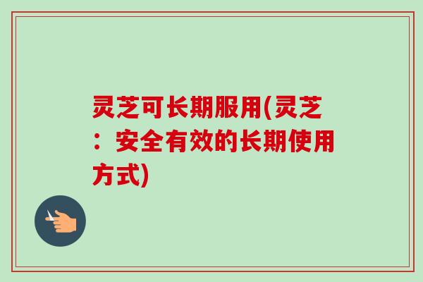 灵芝可长期服用(灵芝：安全有效的长期使用方式)