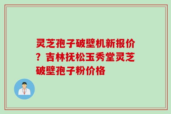灵芝孢子破壁机新报价？吉林抚松玉秀堂灵芝破壁孢子粉价格