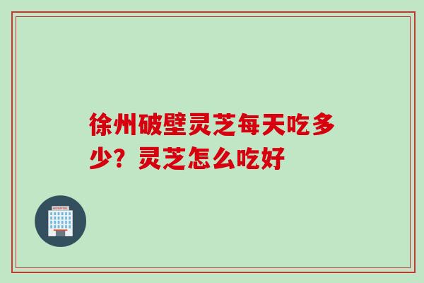 徐州破壁灵芝每天吃多少？灵芝怎么吃好