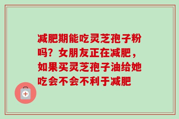减肥期能吃灵芝孢子粉吗？女朋友正在减肥，如果买灵芝孢子油给她吃会不会不利于减肥