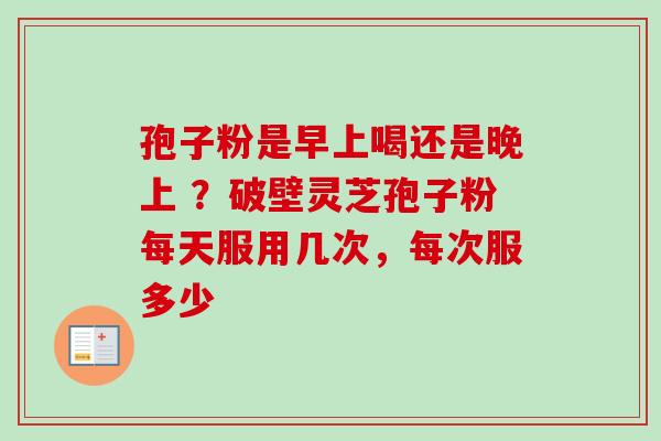 孢子粉是早上喝还是晚上 ？破壁灵芝孢子粉每天服用几次，每次服多少