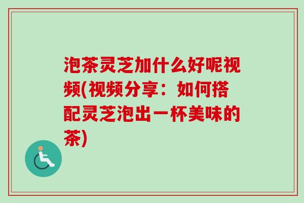 泡茶灵芝加什么好呢视频(视频分享：如何搭配灵芝泡出一杯美味的茶)