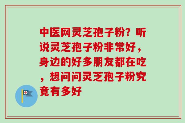 中医网灵芝孢子粉？听说灵芝孢子粉非常好，身边的好多朋友都在吃，想问问灵芝孢子粉究竟有多好