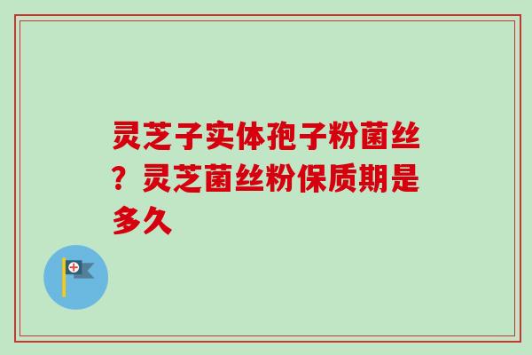 灵芝子实体孢子粉菌丝？灵芝菌丝粉保质期是多久