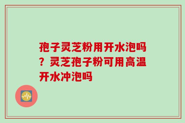孢子灵芝粉用开水泡吗？灵芝孢子粉可用高温开水冲泡吗