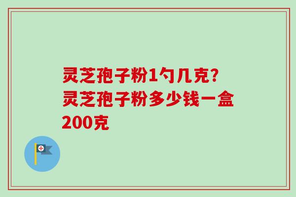 灵芝孢子粉1勺几克？灵芝孢子粉多少钱一盒200克