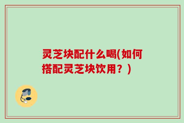 灵芝块配什么喝(如何搭配灵芝块饮用？)