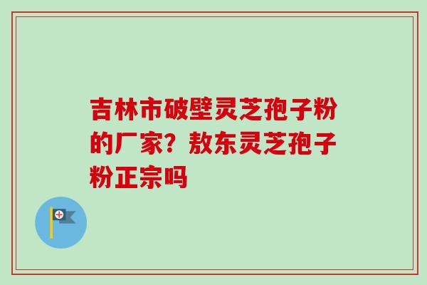 吉林市破壁灵芝孢子粉的厂家？敖东灵芝孢子粉正宗吗