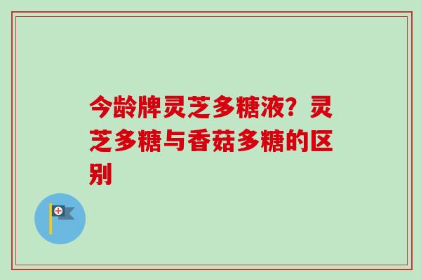 今龄牌灵芝多糖液？灵芝多糖与香菇多糖的区别