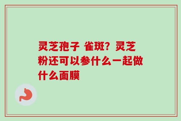 灵芝孢子 雀斑？灵芝粉还可以参什么一起做什么面膜
