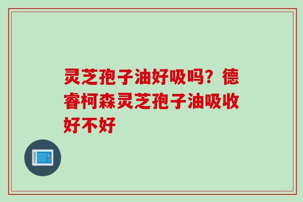 灵芝孢子油好吸吗？德睿柯森灵芝孢子油吸收好不好