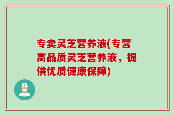 专卖灵芝营养液(专营高品质灵芝营养液，提供优质健康保障)