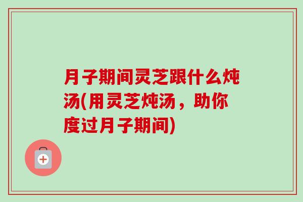 月子期间灵芝跟什么炖汤(用灵芝炖汤，助你度过月子期间)