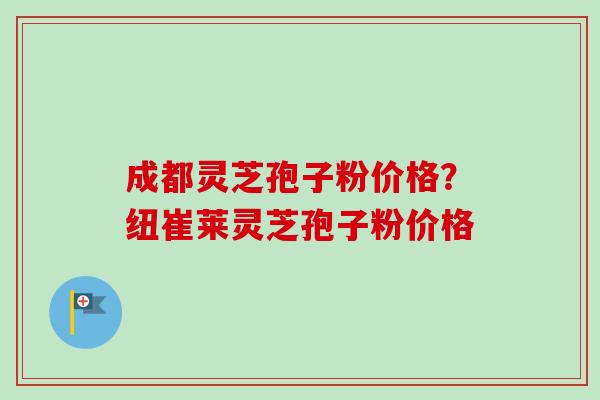 成都灵芝孢子粉价格？纽崔莱灵芝孢子粉价格