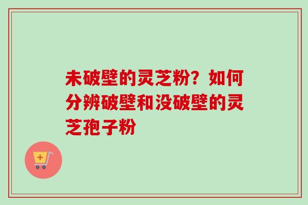 未破壁的灵芝粉？如何分辨破壁和没破壁的灵芝孢子粉