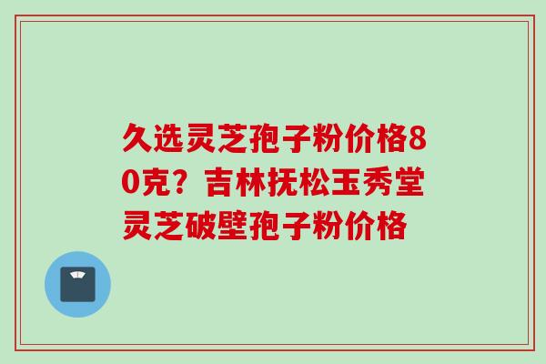 久选灵芝孢子粉价格80克？吉林抚松玉秀堂灵芝破壁孢子粉价格