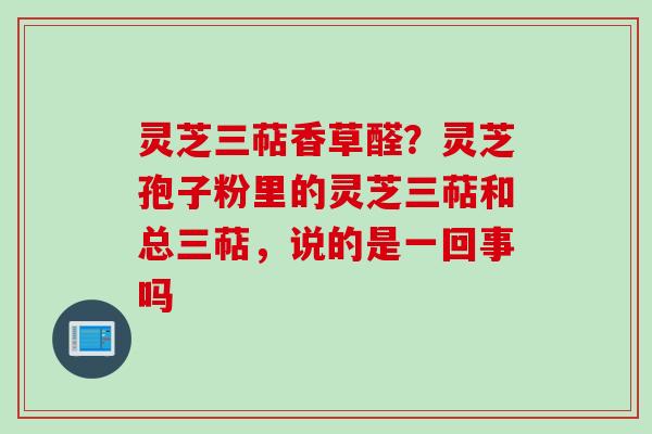 灵芝三萜香草醛?灵芝孢子粉里的灵芝三萜和总三萜,说的是一回事吗 灵芝三萜香草醛?灵芝孢子粉里的灵芝三萜和总三萜,说的是一回事吗