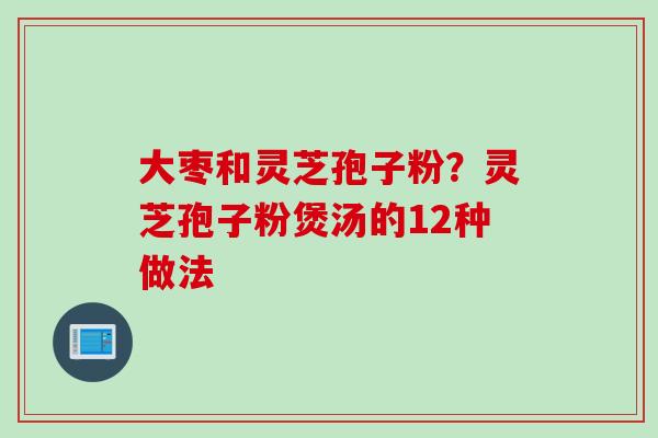 大枣和灵芝孢子粉?灵芝孢子粉煲汤的12种做法 大枣和灵芝孢子粉?灵芝孢子粉煲汤的12种做法