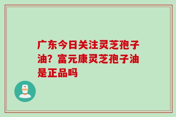 广东今日关注灵芝孢子油？富元康灵芝孢子油是正品吗