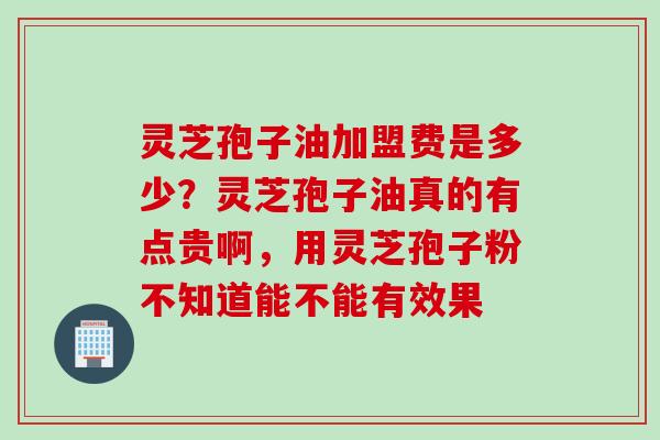 灵芝孢子油加盟费是多少？灵芝孢子油真的有点贵啊，用灵芝孢子粉不知道能不能有效果