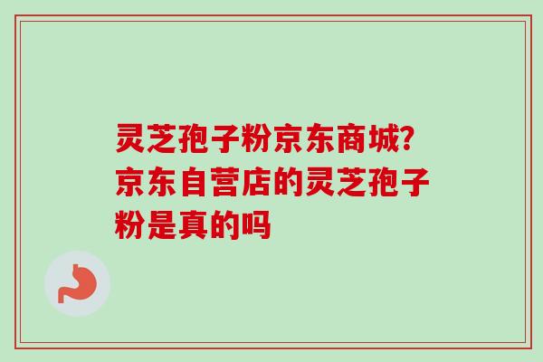 灵芝孢子粉京东商城？京东自营店的灵芝孢子粉是真的吗