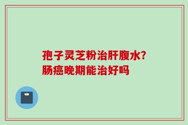 孢子灵芝粉腹水?肠晚期能好吗 孢子灵芝粉腹水?肠晚期能好吗