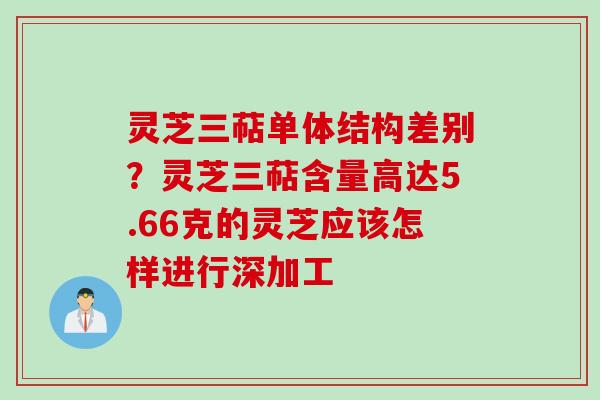 灵芝三萜单体结构差别？灵芝三萜含量高达5.66克的灵芝应该怎样进行深加工