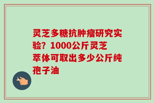 灵芝多糖抗研究实验?1000公斤灵芝萃体可取出多少公斤纯孢子油 灵芝多糖抗研究实验?1000公斤灵芝萃体可取出多少公斤纯孢子油