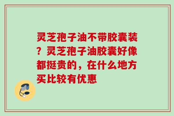 灵芝孢子油不带胶囊装？灵芝孢子油胶囊好像都挺贵的，在什么地方买比较有优惠