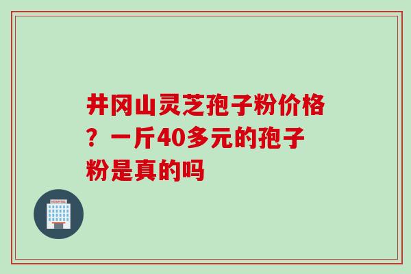 井冈山灵芝孢子粉价格？一斤40多元的孢子粉是真的吗