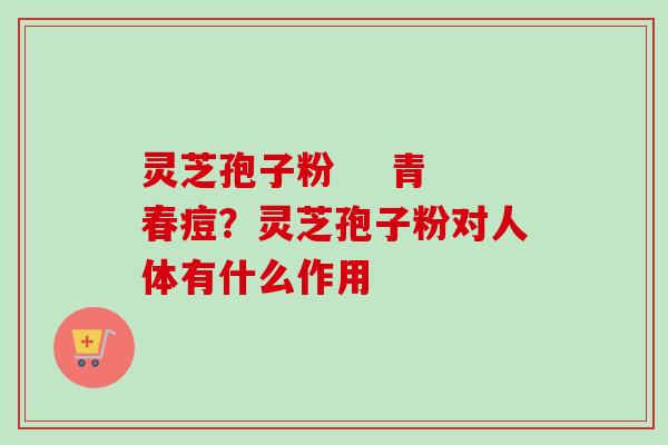 灵芝孢子粉    青春痘？灵芝孢子粉对人体有什么作用