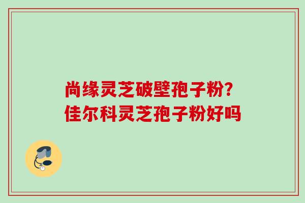 尚缘灵芝破壁孢子粉？佳尔科灵芝孢子粉好吗