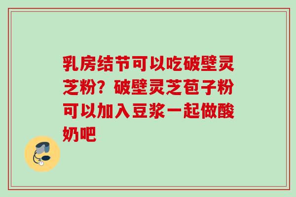 乳房结节可以吃破壁灵芝粉？破壁灵芝苞子粉可以加入豆浆一起做酸奶吧