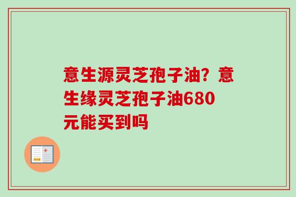 意生源灵芝孢子油？意生缘灵芝孢子油680元能买到吗