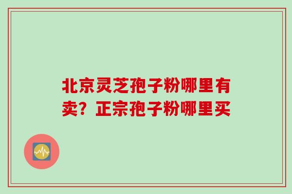 北京灵芝孢子粉哪里有卖?正宗孢子粉哪里买 北京灵芝孢子粉哪里有卖?正宗孢子粉哪里买