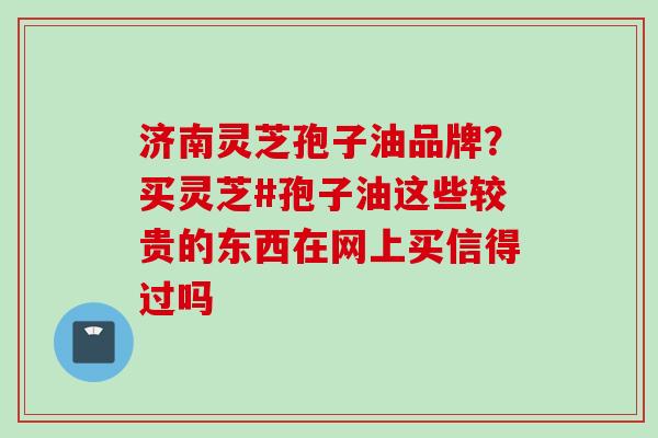 济南灵芝孢子油品牌?买灵芝#孢子油这些较贵的东西在网上买信得过吗 济南灵芝孢子油品牌?买灵芝#孢子油这些较贵的东西在网上买信得过吗
