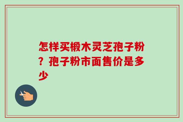怎样买椴木灵芝孢子粉？孢子粉市面售价是多少