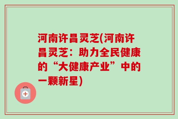 河南许昌灵芝(河南许昌灵芝：助力全民健康的“大健康产业”中的一颗新星)