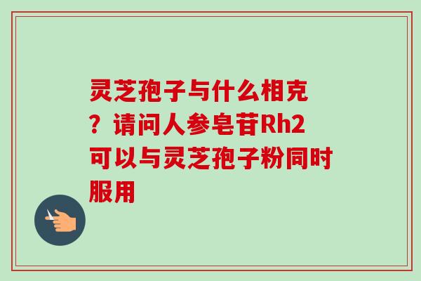 灵芝孢子与什么相克 ？请问人参皂苷Rh2可以与灵芝孢子粉同时服用