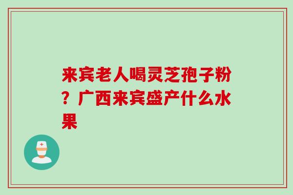 来宾老人喝灵芝孢子粉?广西来宾盛产什么水果 来宾老人喝灵芝孢子粉?广西来宾盛产什么水果