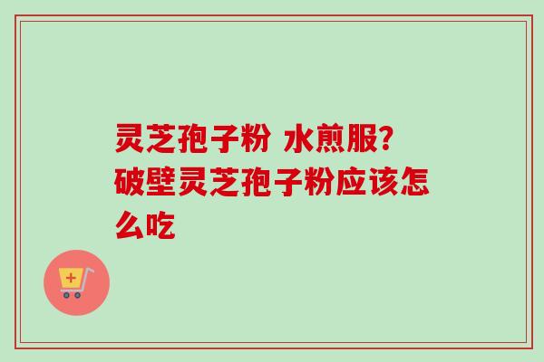灵芝孢子粉 水煎服？破壁灵芝孢子粉应该怎么吃