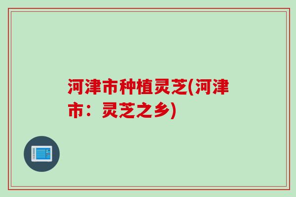 河津市种植灵芝(河津市：灵芝之乡)