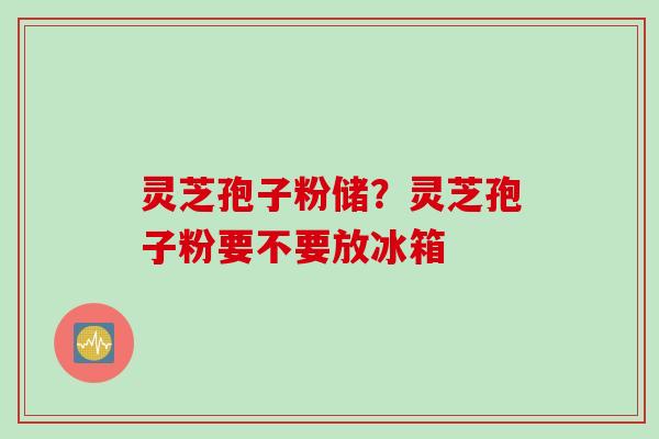 灵芝孢子粉储？灵芝孢子粉要不要放冰箱