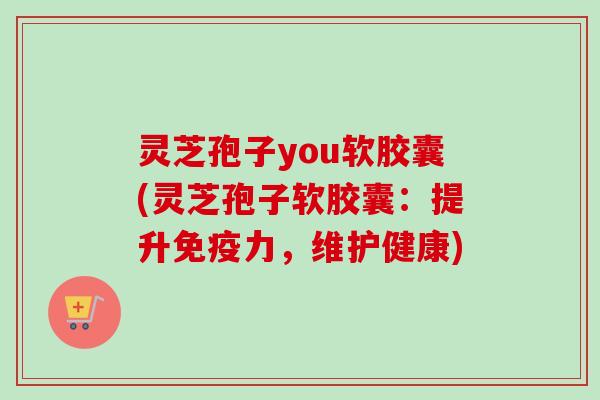灵芝孢子you软胶囊(灵芝孢子软胶囊：提升免疫力，维护健康)