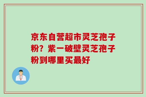 京东自营超市灵芝孢子粉？紫一破壁灵芝孢子粉到哪里买最好