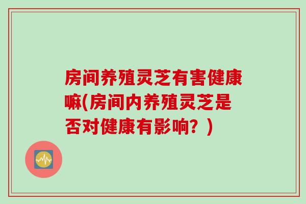房间养殖灵芝有害健康嘛(房间内养殖灵芝是否对健康有影响？)