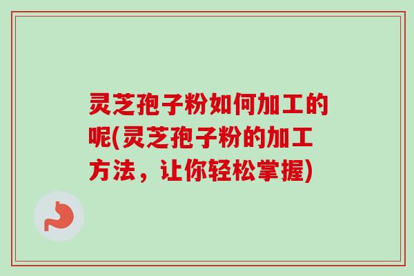 灵芝孢子粉如何加工的呢(灵芝孢子粉的加工方法，让你轻松掌握)