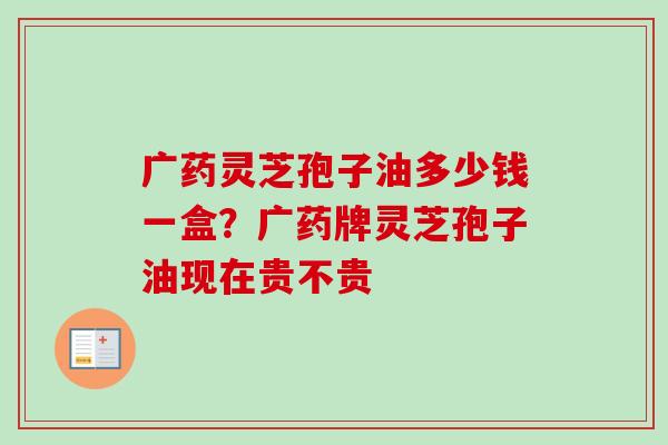 广药灵芝孢子油多少钱一盒？广药牌灵芝孢子油现在贵不贵