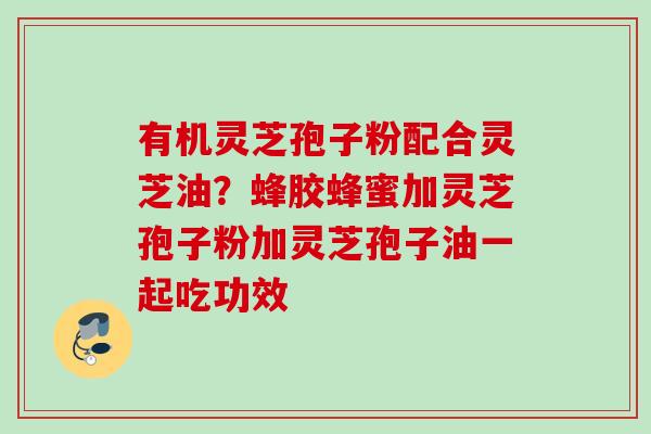 有机灵芝孢子粉配合灵芝油？蜂胶蜂蜜加灵芝孢子粉加灵芝孢子油一起吃功效